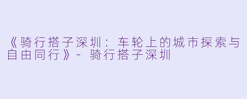 《骑行搭子深圳：车轮上的城市探索与自由同行》-骑行搭子深圳