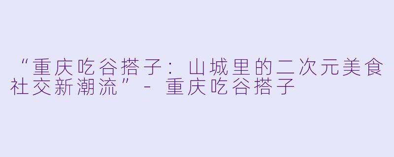 “重庆吃谷搭子:山城里的二次元美食社交新潮流”