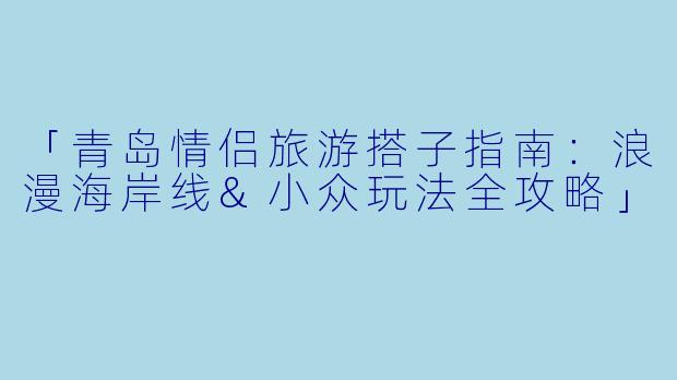 「青岛情侣旅游搭子指南:浪漫海岸线&小众玩法全攻略」