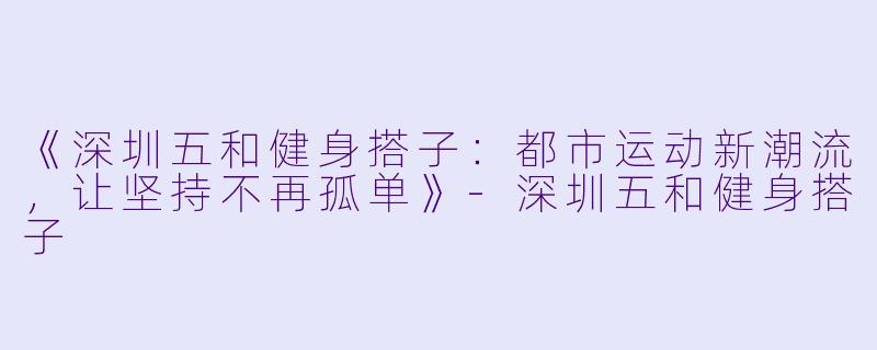 《深圳五和健身搭子：都市运动新潮流，让坚持不再孤单》-深圳五和健身搭子