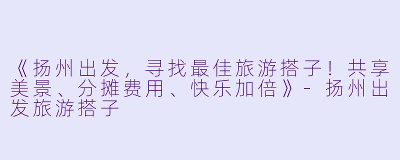 《扬州出发，寻找最佳旅游搭子！共享美景、分摊费用、快乐加倍》-扬州出发旅游搭子