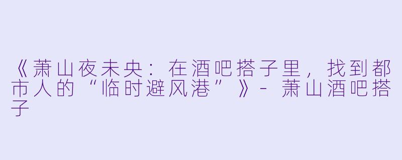 《萧山夜未央：在酒吧搭子里，找到都市人的“临时避风港”》-萧山酒吧搭子
