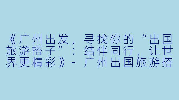 《广州出发,寻找你的“出国旅游搭子”:结伴同行,让世界更精彩》