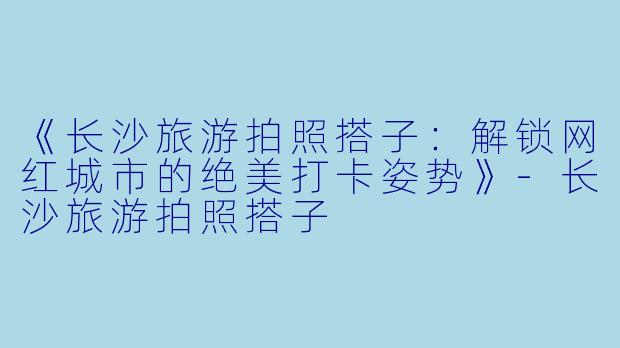 《长沙旅游拍照搭子:解锁网红城市的绝美打卡姿势》