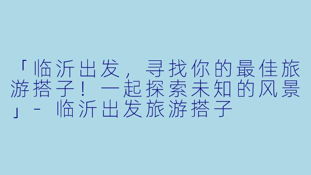 「临沂出发,寻找你的最佳旅游搭子!一起探索未知的风景」