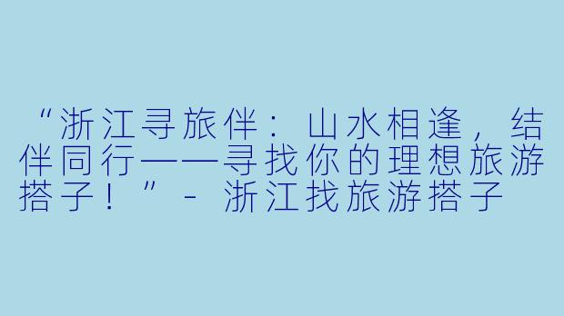 “浙江寻旅伴：山水相逢，结伴同行——寻找你的理想旅游搭子！”