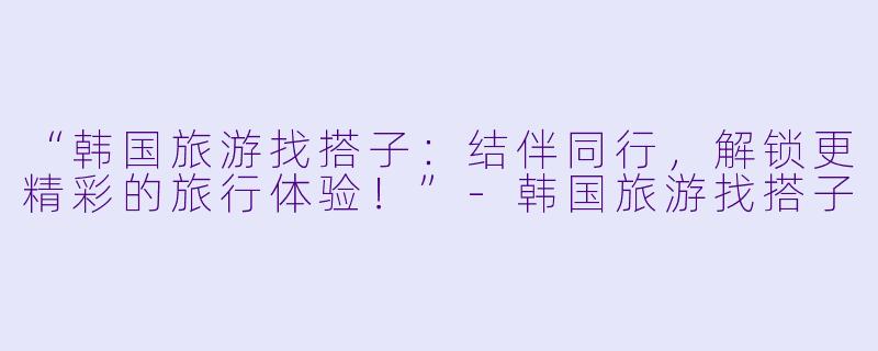 “韩国旅游找搭子：结伴同行，解锁更精彩的旅行体验！”-韩国旅游找搭子