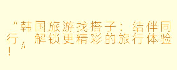 “韩国旅游找搭子：结伴同行，解锁更精彩的旅行体验！”