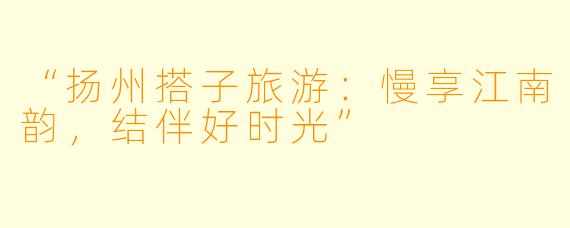 “扬州搭子旅游：慢享江南韵，结伴好时光”