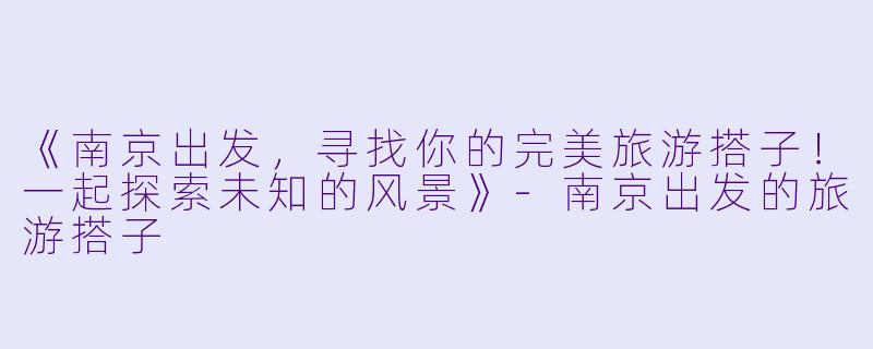 《南京出发，寻找你的完美旅游搭子！一起探索未知的风景》-南京出发的旅游搭子