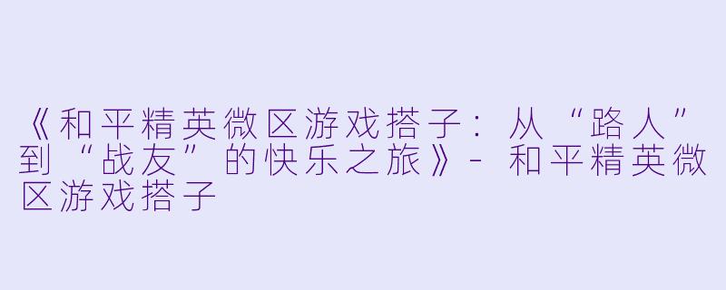《和平精英微区游戏搭子：从“路人”到“战友”的快乐之旅》-和平精英微区游戏搭子