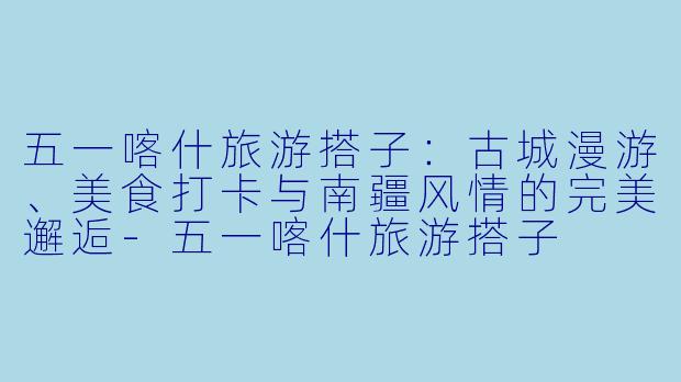 五一喀什旅游搭子：古城漫游、美食打卡与南疆风情的完美邂逅-五一喀什旅游搭子