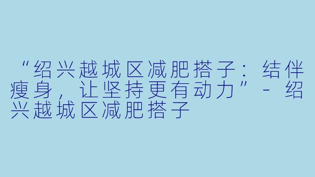“绍兴越城区减肥搭子:结伴瘦身,让坚持更有动力”
