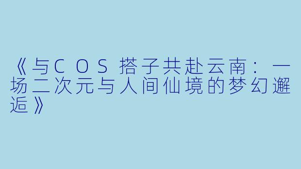 《与COS搭子共赴云南：一场二次元与人间仙境的梦幻邂逅》