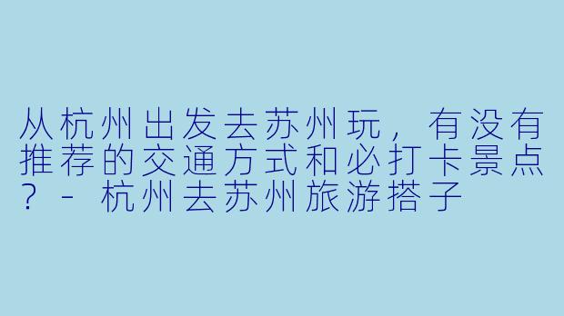 从杭州出发去苏州玩,有没有推荐的交通方式和必打卡景点?