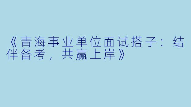 《青海事业单位面试搭子：结伴备考，共赢上岸》