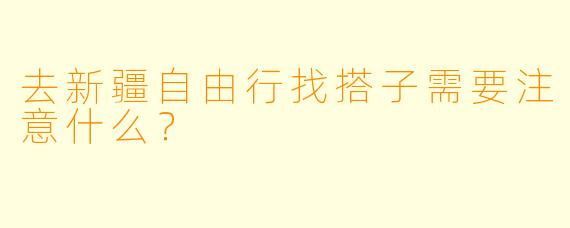 去新疆自由行找搭子需要注意什么?