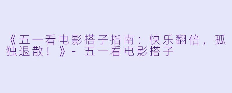 《五一看电影搭子指南：快乐翻倍，孤独退散！》-五一看电影搭子