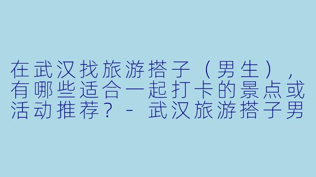 在武汉找旅游搭子（男生），有哪些适合一起打卡的景点或活动推荐？-武汉旅游搭子男