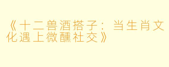 《十二兽酒搭子：当生肖文化遇上微醺社交》