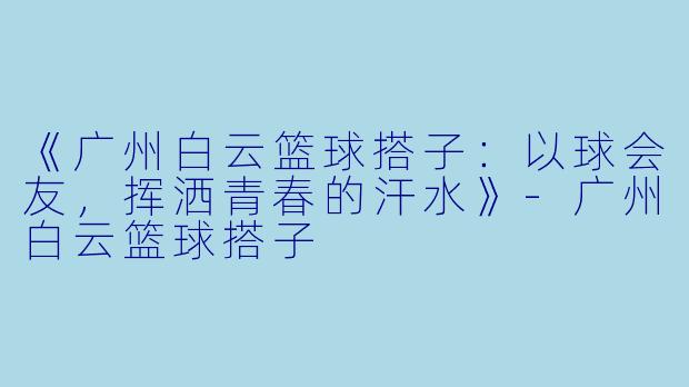 《广州白云篮球搭子：以球会友，挥洒青春的汗水》-广州白云篮球搭子