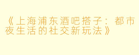 《上海浦东酒吧搭子:都市夜生活的社交新玩法》