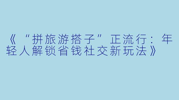 《“拼旅游搭子”正流行：年轻人解锁省钱社交新玩法》