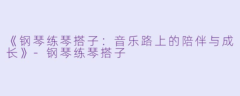 《钢琴练琴搭子：音乐路上的陪伴与成长》-钢琴练琴搭子