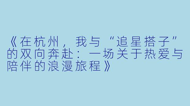 《在杭州,我与“追星搭子”的双向奔赴:一场关于热爱与陪伴的浪漫旅程》
