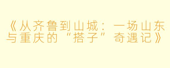《从齐鲁到山城:一场山东与重庆的“搭子”奇遇记》