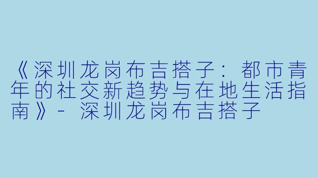 《深圳龙岗布吉搭子：都市青年的社交新趋势与在地生活指南》-深圳龙岗布吉搭子