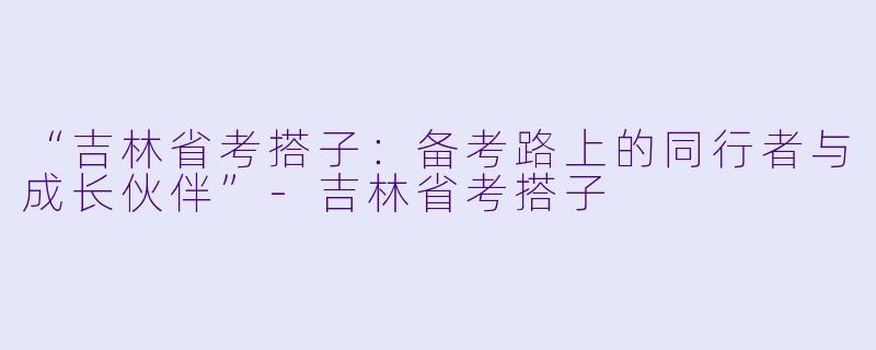 “吉林省考搭子：备考路上的同行者与成长伙伴”-吉林省考搭子