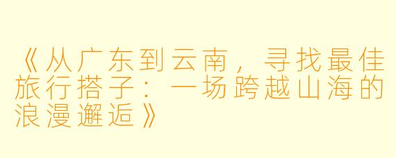 《从广东到云南，寻找最佳旅行搭子：一场跨越山海的浪漫邂逅》