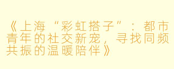 《上海“彩虹搭子”：都市青年的社交新宠，寻找同频共振的温暖陪伴》