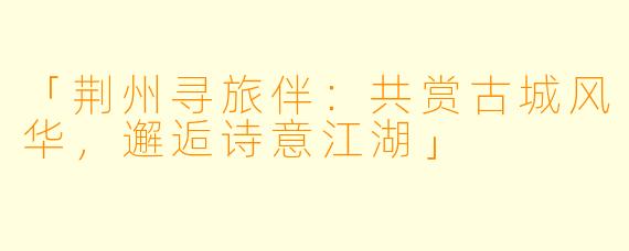 「荆州寻旅伴：共赏古城风华，邂逅诗意江湖」