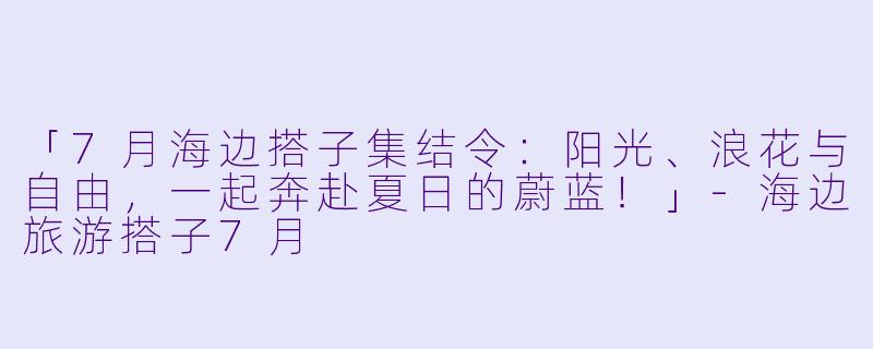 「7月海边搭子集结令：阳光、浪花与自由，一起奔赴夏日的蔚蓝！」-海边旅游搭子7月