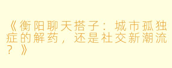 《衡阳聊天搭子:城市孤独症的解药,还是社交新潮流?》
