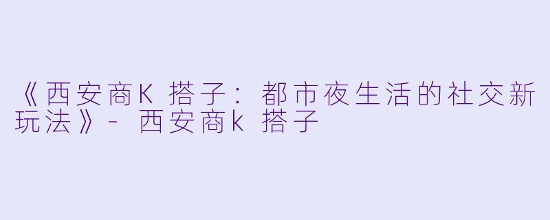 《西安商K搭子：都市夜生活的社交新玩法》-西安商k搭子