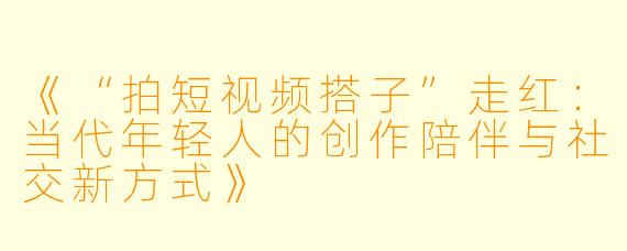 《“拍短视频搭子”走红:当代年轻人的创作陪伴与社交新方式》