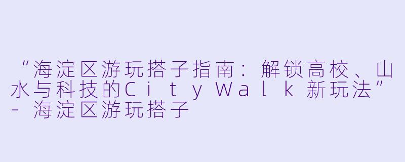 “海淀区游玩搭子指南：解锁高校、山水与科技的CityWalk新玩法”-海淀区游玩搭子