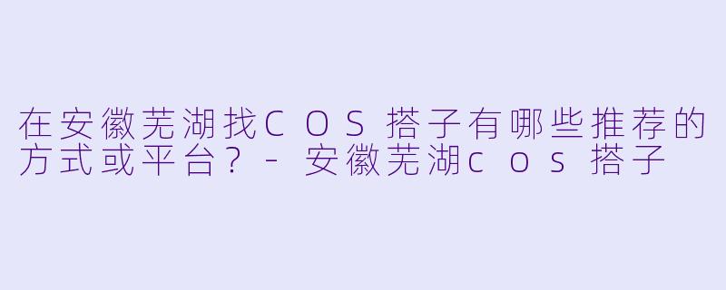 在安徽芜湖找COS搭子有哪些推荐的方式或平台？-安徽芜湖cos搭子