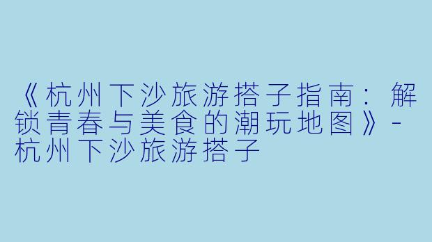 《杭州下沙旅游搭子指南:解锁青春与美食的潮玩地图》