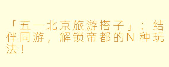 「五一北京旅游搭子」：结伴同游，解锁帝都的N种玩法！