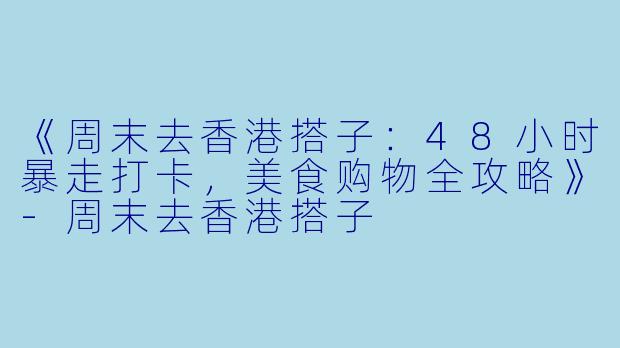 《周末去香港搭子:48小时暴走打卡,美食购物全攻略》