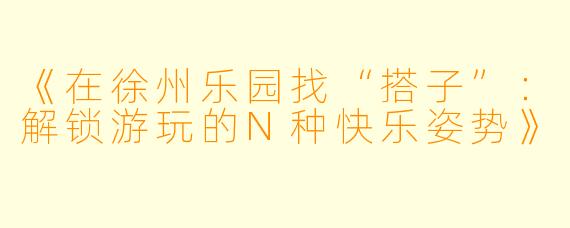 《在徐州乐园找“搭子”：解锁游玩的N种快乐姿势》