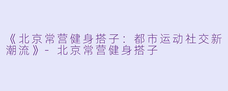 《北京常营健身搭子:都市运动社交新潮流》
