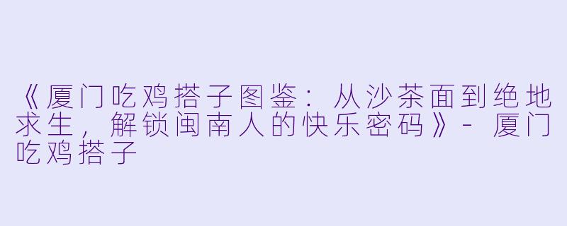 《厦门吃鸡搭子图鉴：从沙茶面到绝地求生，解锁闽南人的快乐密码》-厦门吃鸡搭子