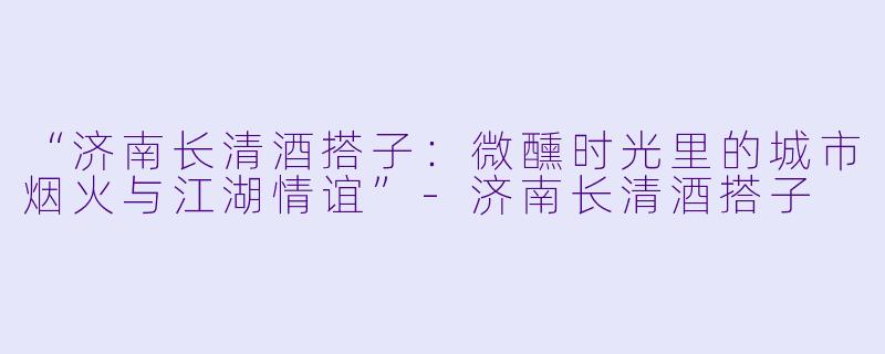 “济南长清酒搭子：微醺时光里的城市烟火与江湖情谊”-济南长清酒搭子