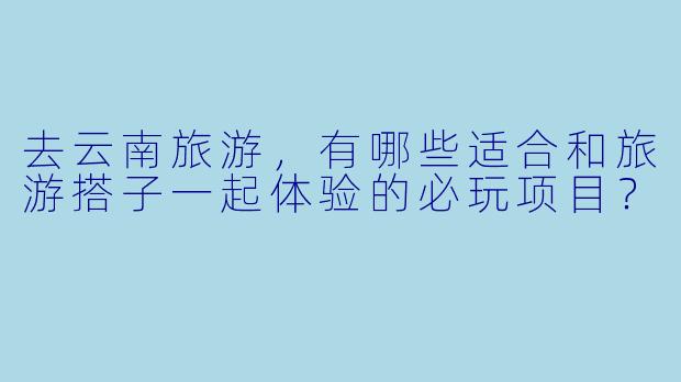 去云南旅游,有哪些适合和旅游搭子一起体验的必玩项目?