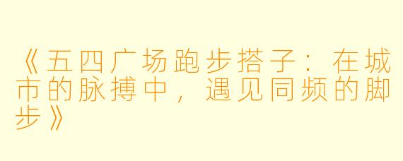 《五四广场跑步搭子：在城市的脉搏中，遇见同频的脚步》